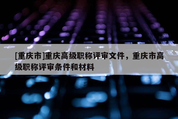 [重慶市]重慶高級職稱評審文件，重慶市高級職稱評審條件和材料
