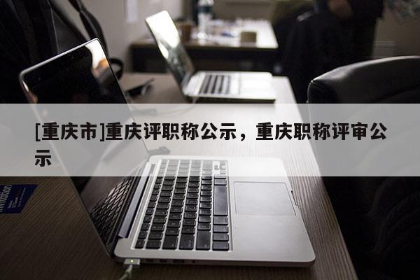 [重慶市]重慶評(píng)職稱公示，重慶職稱評(píng)審公示