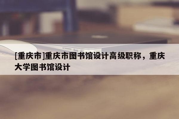 [重慶市]重慶市圖書館設計高級職稱，重慶大學圖書館設計