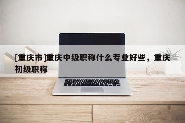 [重慶市]重慶中級職稱什么專業好些，重慶初級職稱