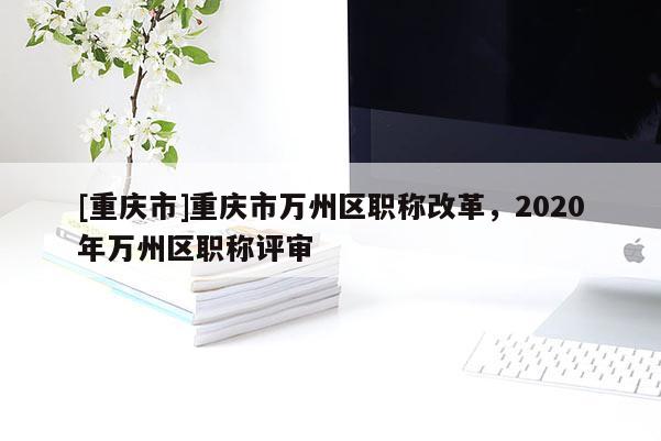 [重慶市]重慶市萬州區(qū)職稱改革，2020年萬州區(qū)職稱評審