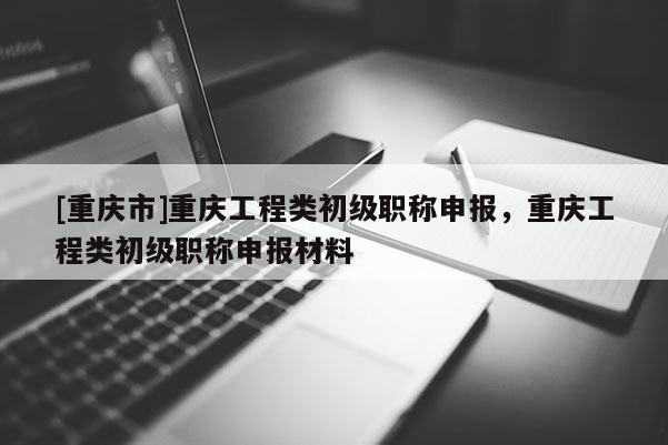 [重慶市]重慶工程類初級職稱申報，重慶工程類初級職稱申報材料
