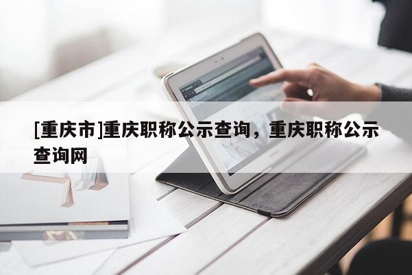 [重慶市]重慶職稱公示查詢，重慶職稱公示查詢網