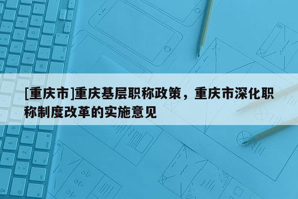[重慶市]重慶基層職稱政策，重慶市深化職稱制度改革的實施意見