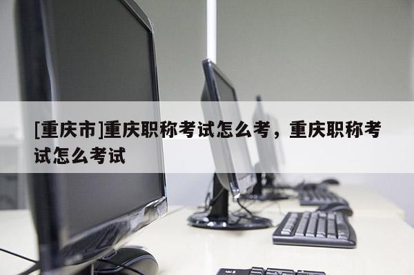 [重慶市]重慶職稱考試怎么考，重慶職稱考試怎么考試