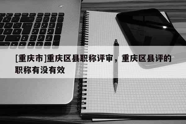 [重慶市]重慶區(qū)縣職稱評審，重慶區(qū)縣評的職稱有沒有效