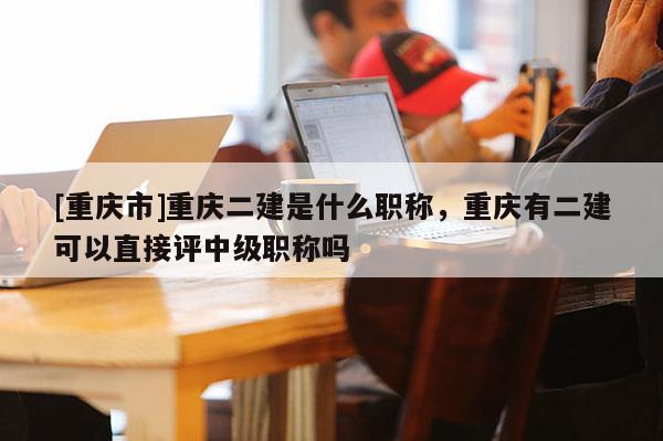 [重慶市]重慶二建是什么職稱，重慶有二建可以直接評中級職稱嗎