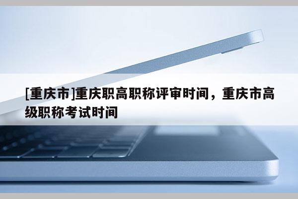 [重慶市]重慶職高職稱評審時間，重慶市高級職稱考試時間