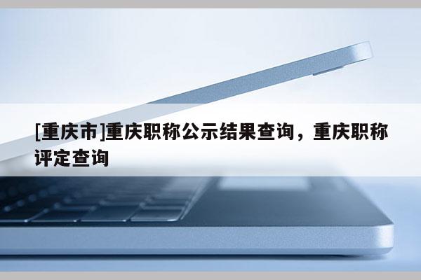 [重慶市]重慶職稱公示結(jié)果查詢，重慶職稱評定查詢