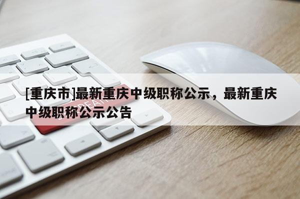 [重慶市]最新重慶中級職稱公示，最新重慶中級職稱公示公告