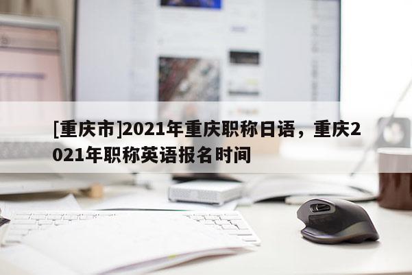 [重慶市]2021年重慶職稱日語，重慶2021年職稱英語報名時間