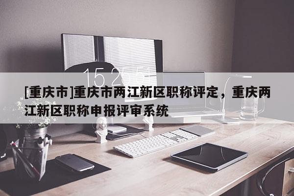 [重慶市]重慶市兩江新區職稱評定，重慶兩江新區職稱申報評審系統