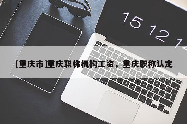 [重慶市]重慶職稱機構工資，重慶職稱認定