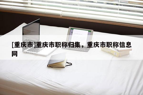 [重慶市]重慶市職稱歸集，重慶市職稱信息網