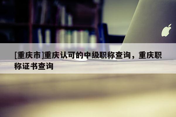 [重慶市]重慶認可的中級職稱查詢，重慶職稱證書查詢