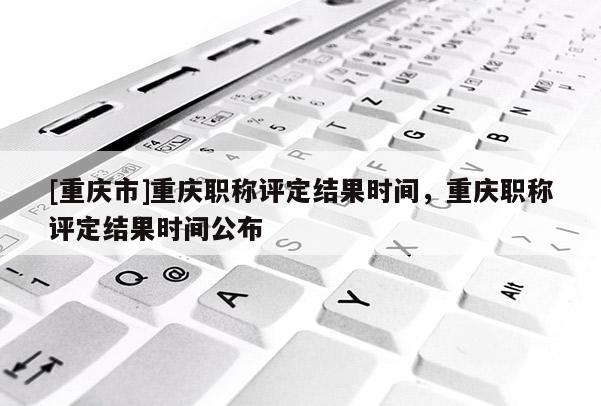 [重慶市]重慶職稱評定結果時間，重慶職稱評定結果時間公布