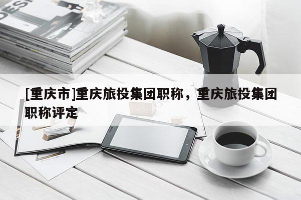 [重慶市]重慶旅投集團職稱，重慶旅投集團職稱評定