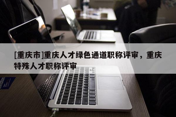 [重慶市]重慶人才綠色通道職稱評審，重慶特殊人才職稱評審