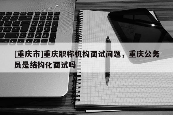 [重慶市]重慶職稱機構面試問題，重慶公務員是結構化面試嗎