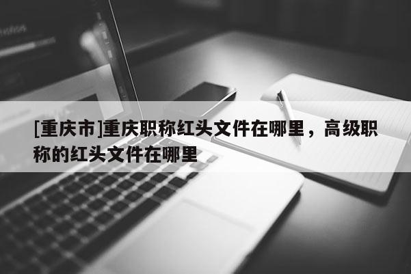 [重慶市]重慶職稱紅頭文件在哪里，高級職稱的紅頭文件在哪里