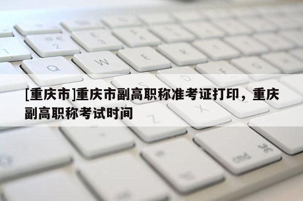 [重慶市]重慶市副高職稱準考證打印，重慶副高職稱考試時間
