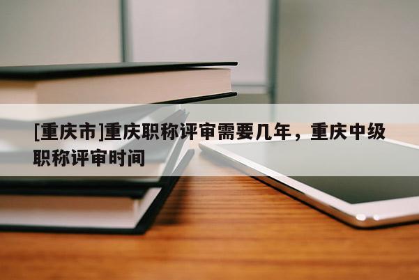 [重慶市]重慶職稱評審需要幾年，重慶中級職稱評審時間