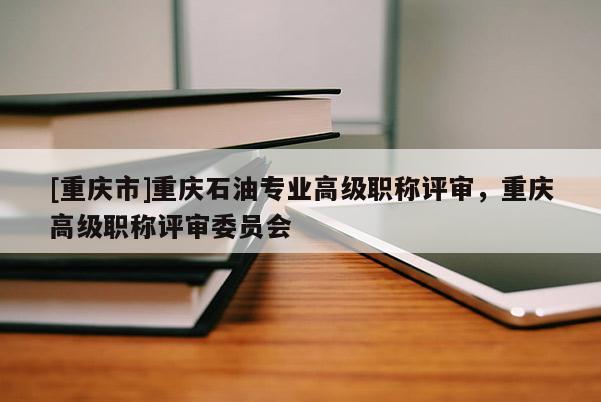 [重慶市]重慶石油專業高級職稱評審，重慶高級職稱評審委員會