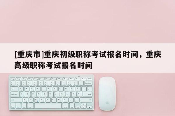 [重慶市]重慶初級職稱考試報名時間，重慶高級職稱考試報名時間