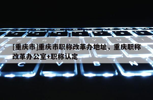 [重慶市]重慶市職稱改革辦地址，重慶職稱改革辦公室+職稱認定