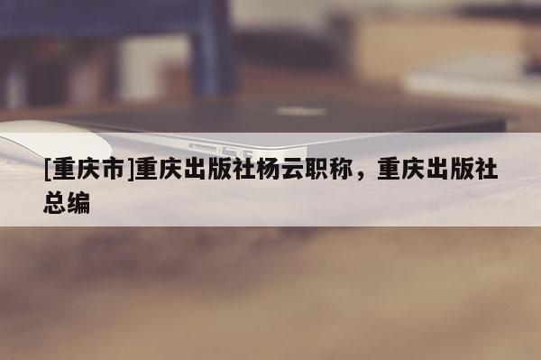 [重慶市]重慶出版社楊云職稱(chēng)，重慶出版社總編