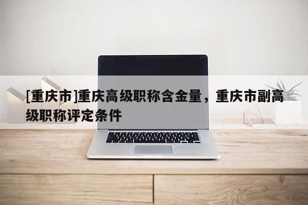 [重慶市]重慶高級(jí)職稱(chēng)含金量，重慶市副高級(jí)職稱(chēng)評(píng)定條件