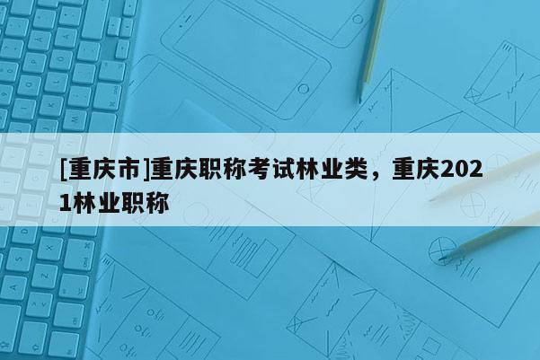 [重慶市]重慶職稱(chēng)考試林業(yè)類(lèi)，重慶2021林業(yè)職稱(chēng)