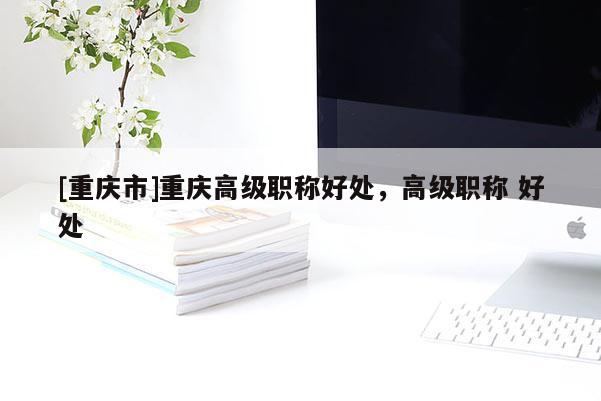 [重慶市]重慶高級職稱好處，高級職稱 好處