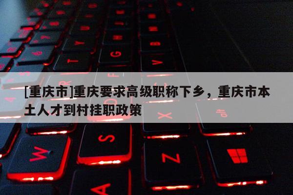 [重慶市]重慶要求高級職稱下鄉，重慶市本土人才到村掛職政策