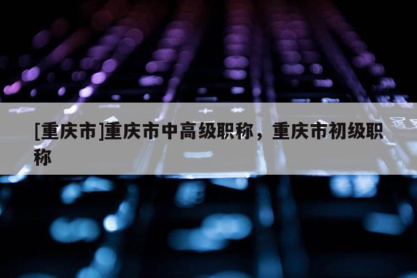 [重慶市]重慶市中高級職稱，重慶市初級職稱