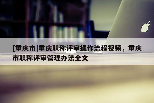 [重慶市]重慶職稱評審操作流程視頻，重慶市職稱評審管理辦法全文