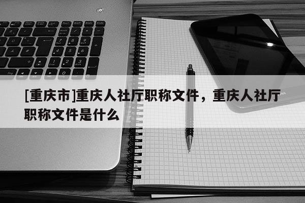 [重慶市]重慶人社廳職稱文件，重慶人社廳職稱文件是什么