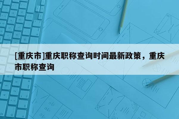 [重慶市]重慶職稱查詢時間最新政策，重慶市職稱查詢