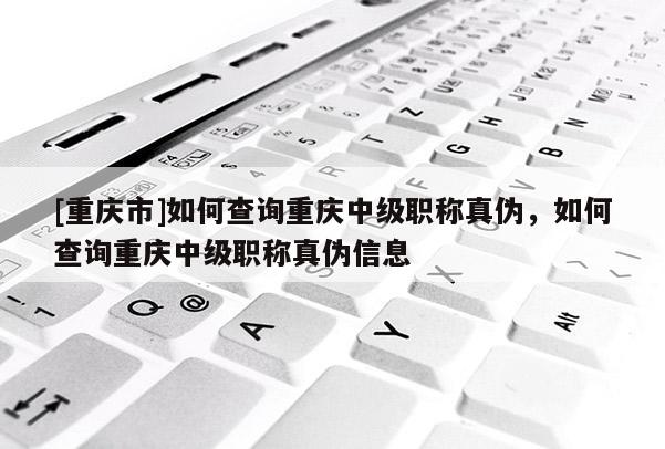 [重慶市]如何查詢重慶中級職稱真偽，如何查詢重慶中級職稱真偽信息
