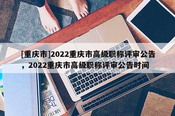 [重慶市]2022重慶市高級職稱評審公告，2022重慶市高級職稱評審公告時間