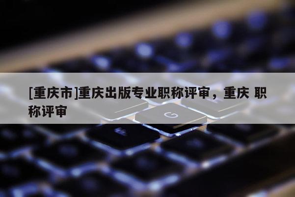 [重慶市]重慶出版專業職稱評審，重慶 職稱評審