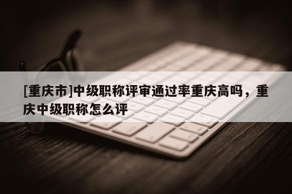 [重慶市]中級職稱評審通過率重慶高嗎，重慶中級職稱怎么評