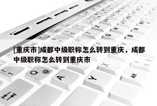 [重慶市]成都中級職稱怎么轉到重慶，成都中級職稱怎么轉到重慶市