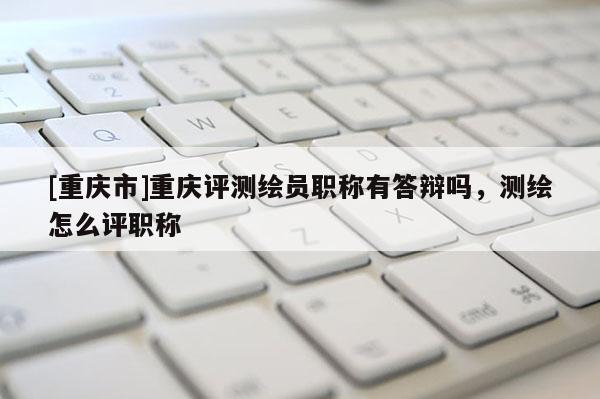 [重慶市]重慶評測繪員職稱有答辯嗎，測繪怎么評職稱