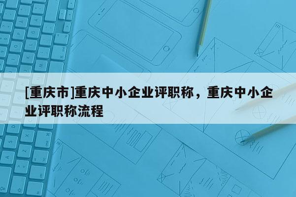 [重慶市]重慶中小企業評職稱，重慶中小企業評職稱流程