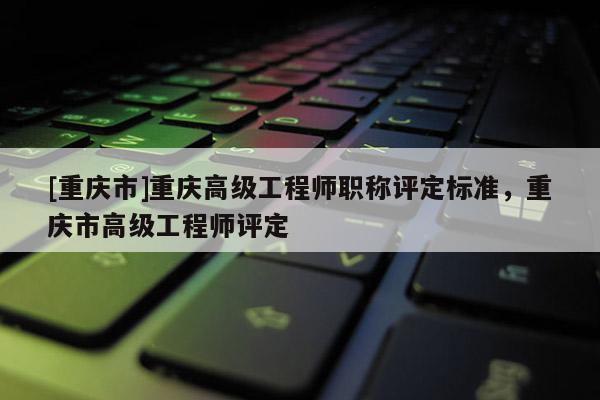 [重慶市]重慶高級工程師職稱評定標準，重慶市高級工程師評定