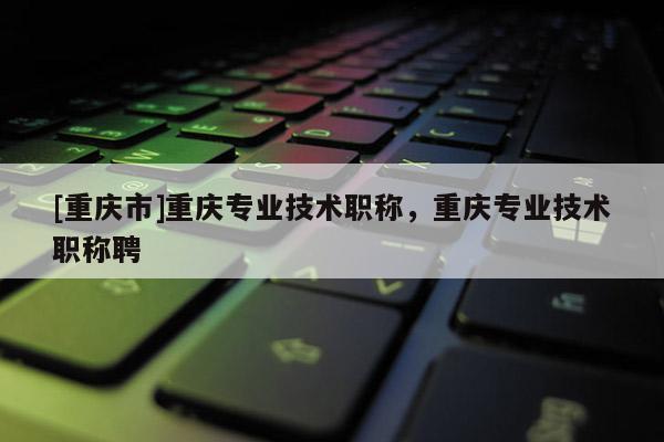 [重慶市]重慶專業技術職稱，重慶專業技術職稱聘