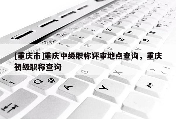 [重慶市]重慶中級職稱評審地點查詢，重慶初級職稱查詢