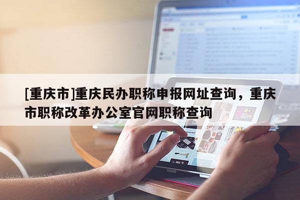 [重慶市]重慶民辦職稱申報網址查詢，重慶市職稱改革辦公室官網職稱查詢
