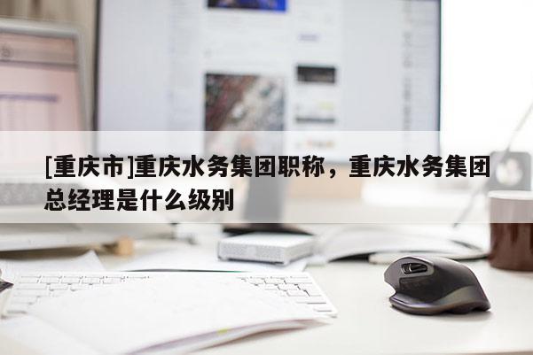 [重慶市]重慶水務集團職稱，重慶水務集團總經理是什么級別